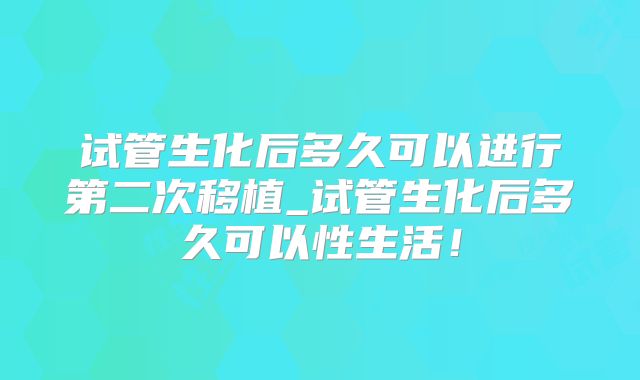 试管生化后多久可以进行第二次移植_试管生化后多久可以性生活！