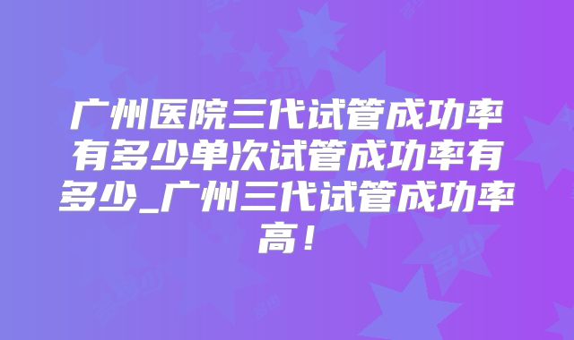 广州医院三代试管成功率有多少单次试管成功率有多少_广州三代试管成功率高!