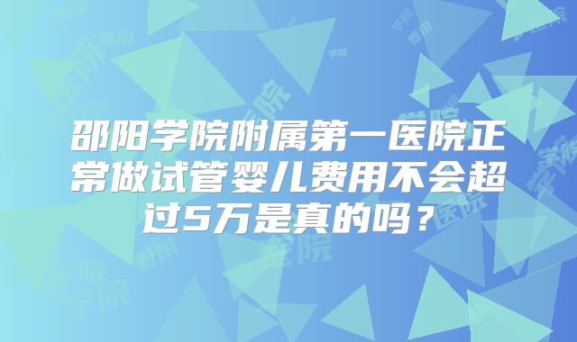 邵阳学院附属第一医院正常做试管婴儿费用不会超过5万是真的吗？