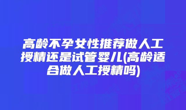 高龄不孕女性推荐做人工授精还是试管婴儿(高龄适合做人工授精吗)
