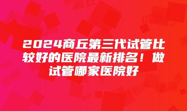 2024商丘第三代试管比较好的医院最新排名！做试管哪家医院好