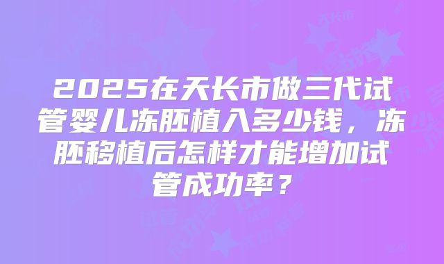 2025在天长市做三代试管婴儿冻胚植入多少钱，冻胚移植后怎样才能增加试管成功率？