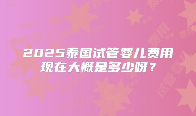 2025泰国试管婴儿费用现在大概是多少呀？