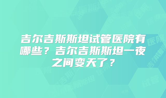 吉尔吉斯斯坦试管医院有哪些？吉尔吉斯斯坦一夜之间变天了？