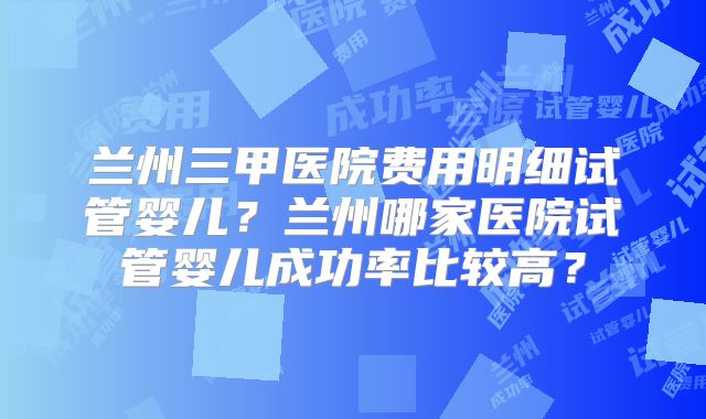 兰州三甲医院费用明细试管婴儿？兰州哪家医院试管婴儿成功率比较高？