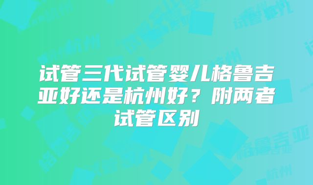 试管三代试管婴儿格鲁吉亚好还是杭州好？附两者试管区别