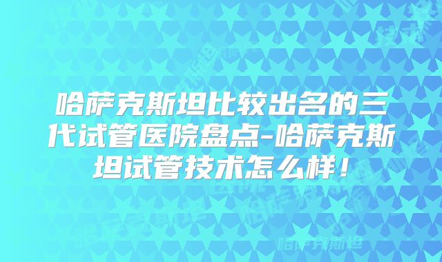 哈萨克斯坦比较出名的三代试管医院盘点-哈萨克斯坦试管技术怎么样!
