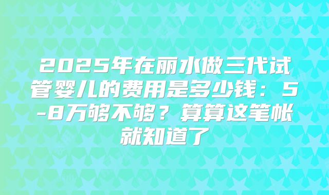 2025年在丽水做三代试管婴儿的费用是多少钱：5-8万够不够？算算这笔帐就知道了