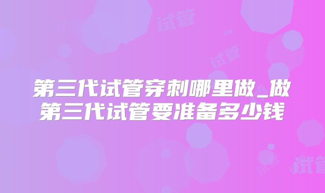 第三代试管穿刺哪里做_做第三代试管要准备多少钱