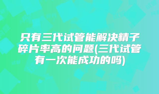 只有三代试管能解决精子碎片率高的问题(三代试管有一次能成功的吗)