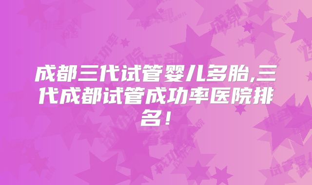 成都三代试管婴儿多胎,三代成都试管成功率医院排名!