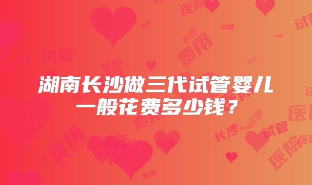 湖南长沙做三代试管婴儿一般花费多少钱？