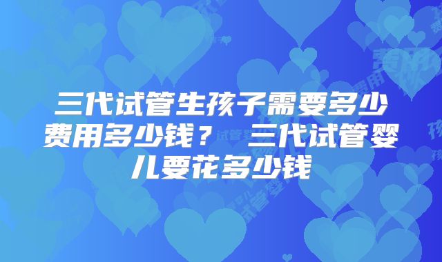 三代试管生孩子需要多少费用多少钱? 三代试管婴儿要花多少钱