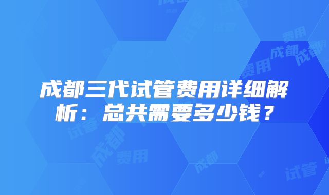 成都三代试管费用详细解析:总共需要多少钱?