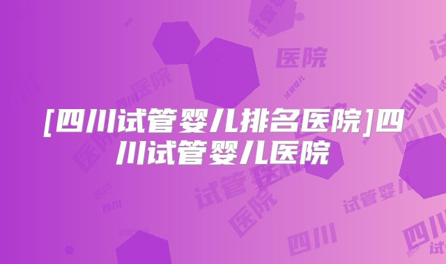 [四川试管婴儿排名医院]四川试管婴儿医院