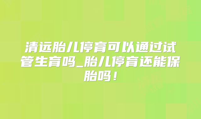 清远胎儿停育可以通过试管生育吗_胎儿停育还能保胎吗！