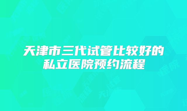 天津市三代试管比较好的私立医院预约流程