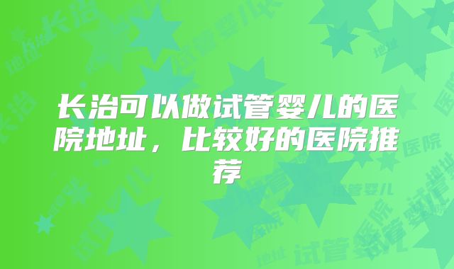 长治可以做试管婴儿的医院地址，比较好的医院推荐