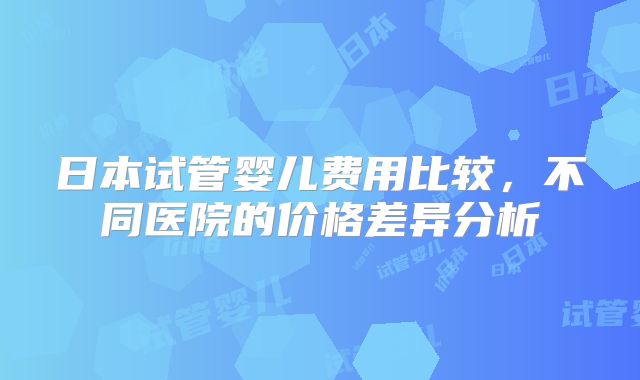 日本试管婴儿费用比较,不同医院的价格差异分析