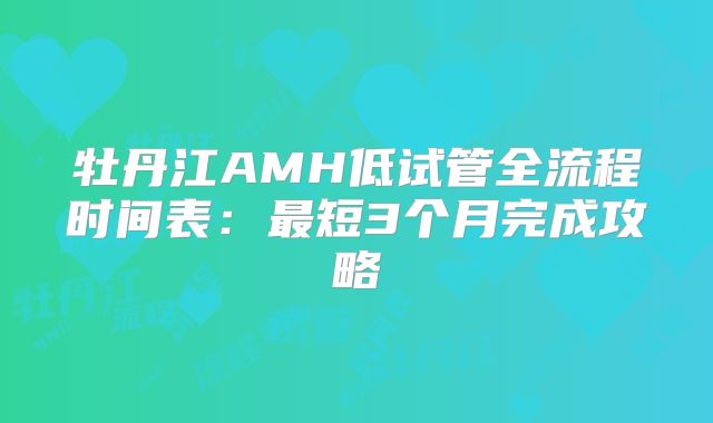 牡丹江AMH低试管全流程时间表：最短3个月完成攻略