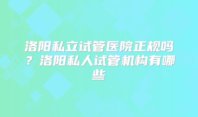 洛阳私立试管医院正规吗?洛阳私人试管机构有哪些