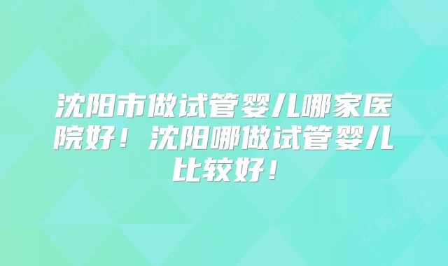沈阳市做试管婴儿哪家医院好！沈阳哪做试管婴儿比较好！