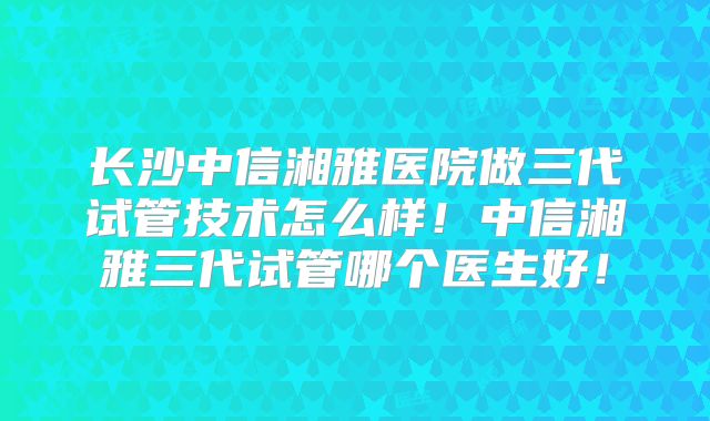 长沙中信湘雅医院做三代试管技术怎么样！中信湘雅三代试管哪个医生好！