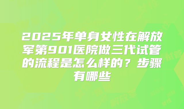 2025年单身女性在解放军第901医院做三代试管的流程是怎么样的？步骤有哪些