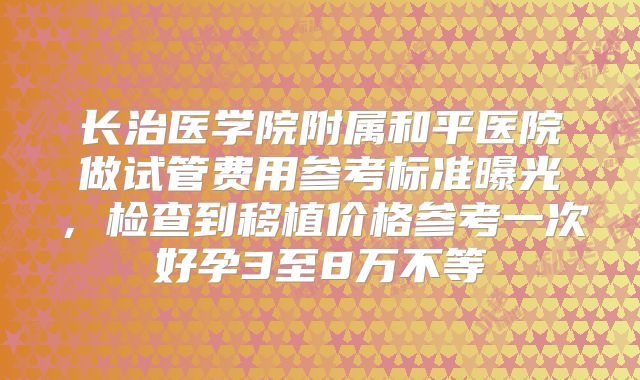长治医学院附属和平医院做试管费用参考标准曝光，检查到移植价格参考一次好孕3至8万不等