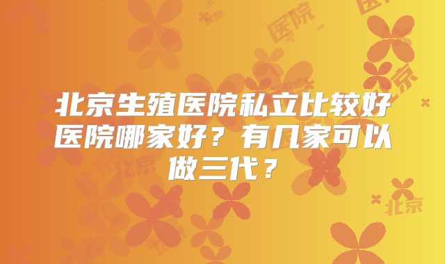 北京生殖医院私立比较好医院哪家好？有几家可以做三代？