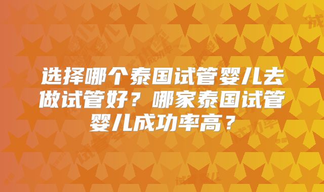 选择哪个泰国试管婴儿去做试管好?哪家泰国试管婴儿成功率高?