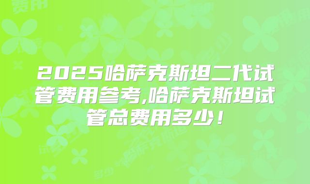 2025哈萨克斯坦二代试管费用参考,哈萨克斯坦试管总费用多少！