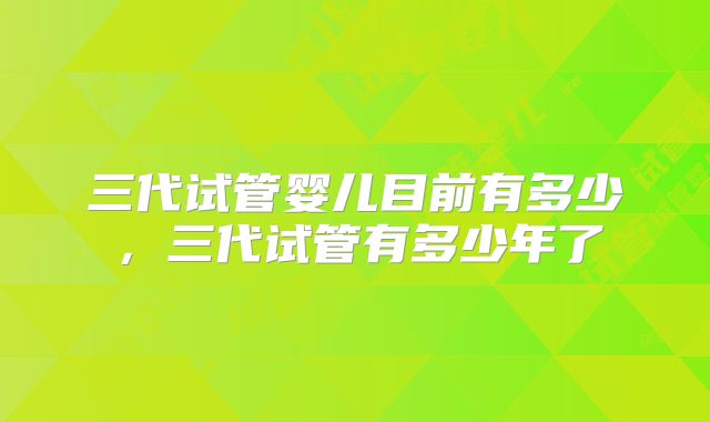三代试管婴儿目前有多少,三代试管有多少年了
