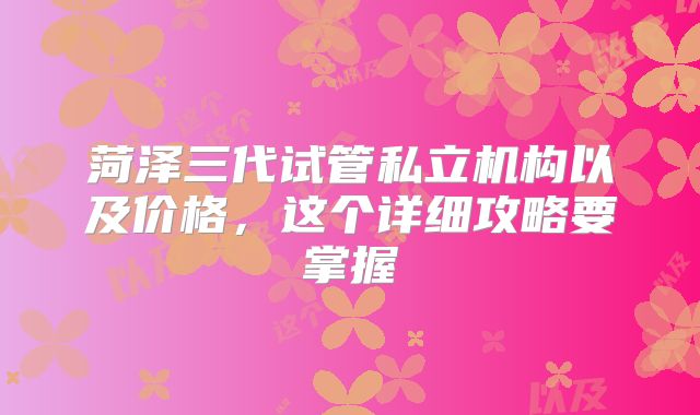 菏泽三代试管私立机构以及价格，这个详细攻略要掌握