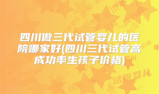 四川做三代试管婴儿的医院哪家好(四川三代试管高成功率生孩子价格)