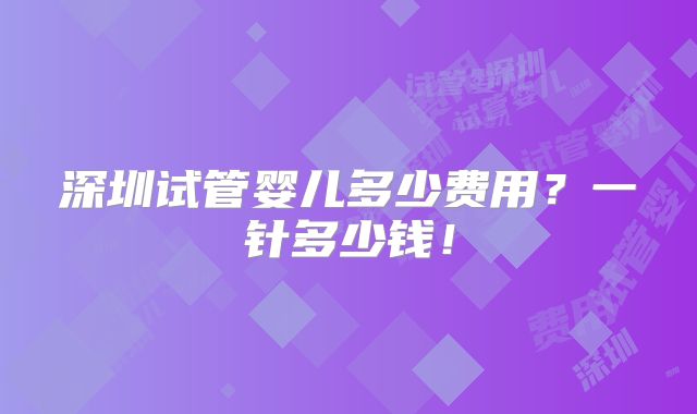 深圳试管婴儿多少费用?一针多少钱!