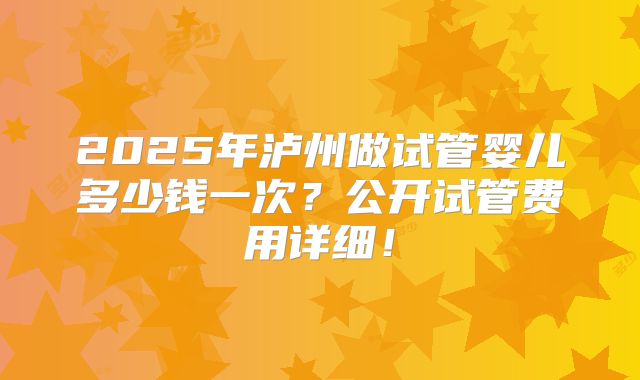 2025年泸州做试管婴儿多少钱一次？公开试管费用详细！