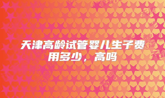 天津高龄试管婴儿生子费用多少,高吗