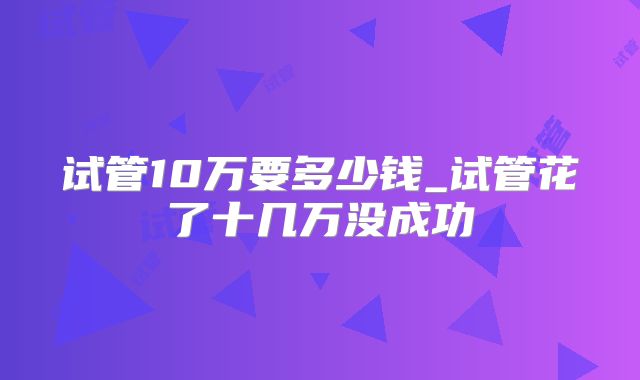 试管10万要多少钱_试管花了十几万没成功