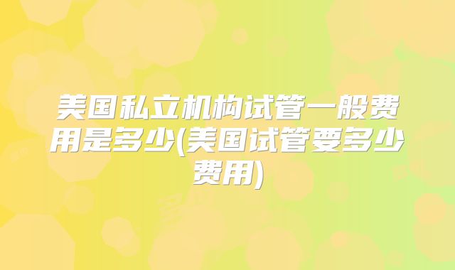 美国私立机构试管一般费用是多少(美国试管要多少费用)