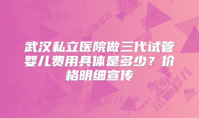 武汉私立医院做三代试管婴儿费用具体是多少?价格明细宣传