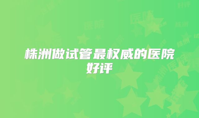 株洲做试管最权威的医院好评