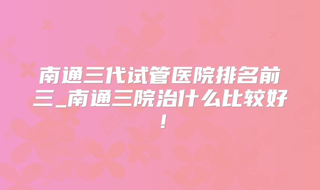 南通三代试管医院排名前三_南通三院治什么比较好！