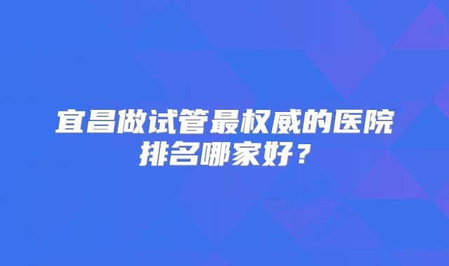 宜昌做试管最权威的医院排名哪家好？