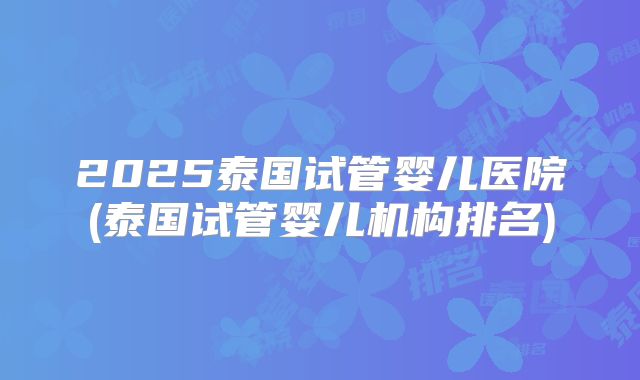 2025泰国试管婴儿医院(泰国试管婴儿机构排名)