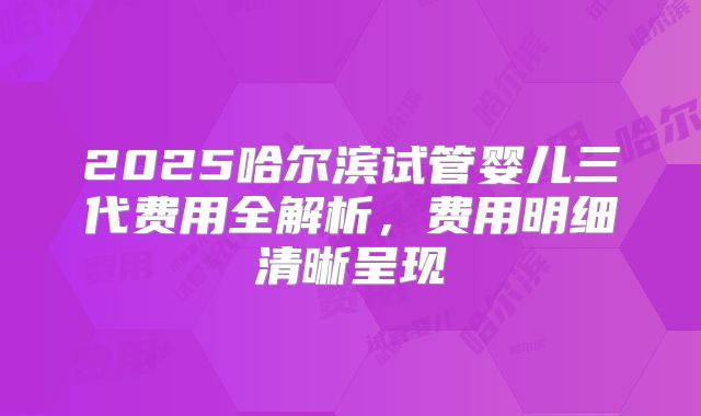 2025哈尔滨试管婴儿三代费用全解析,费用明细清晰呈现