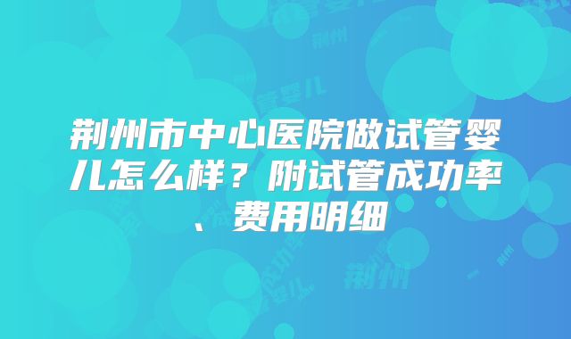 荆州市中心医院做试管婴儿怎么样？附试管成功率、费用明细