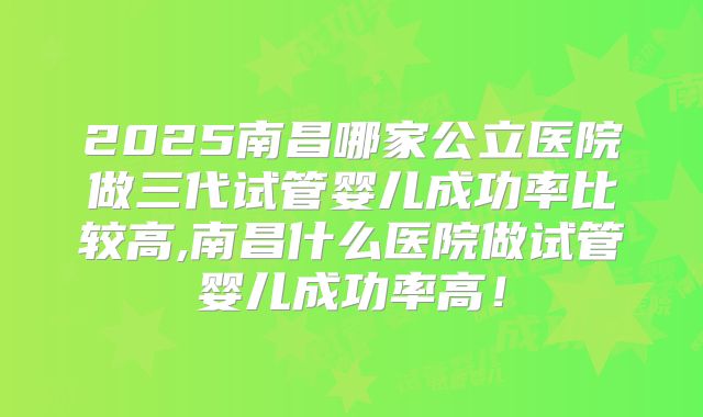 2025南昌哪家公立医院做三代试管婴儿成功率比较高,南昌什么医院做试管婴儿成功率高!