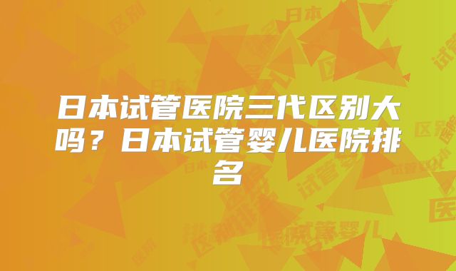 日本试管医院三代区别大吗？日本试管婴儿医院排名