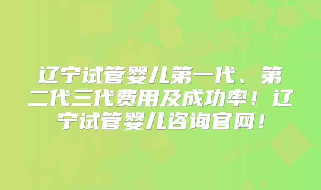 辽宁试管婴儿第一代、第二代三代费用及成功率！辽宁试管婴儿咨询官网！